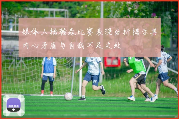 媒体人杨瀚森比赛表现分析揭示其内心矛盾与自我不足之处