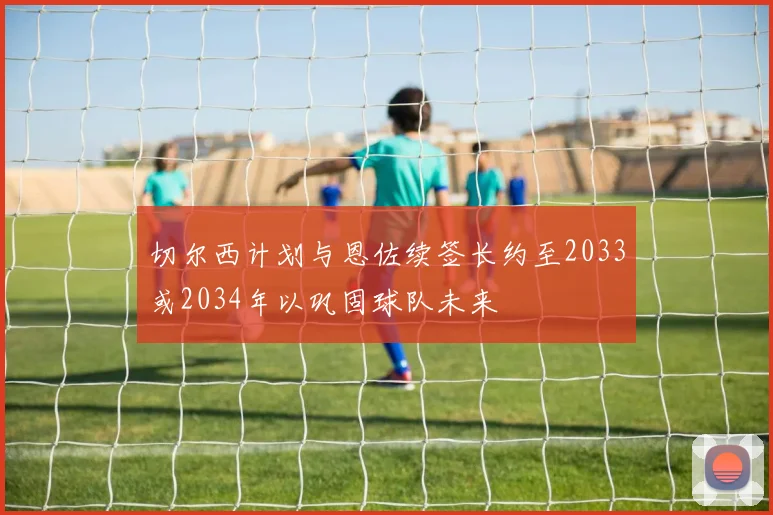 切尔西计划与恩佐续签长约至2033或2034年以巩固球队未来