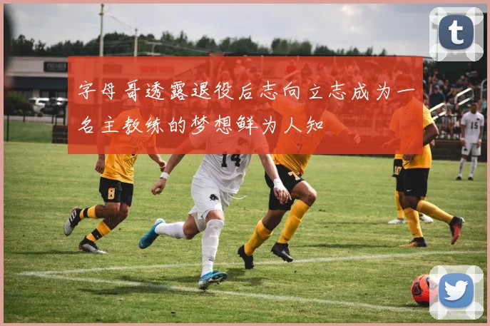 字母哥透露退役后志向立志成为一名主教练的梦想鲜为人知