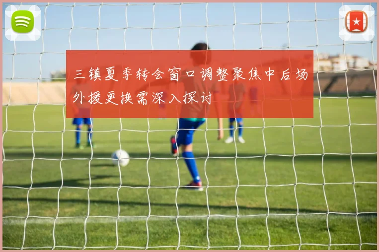 三镇夏季转会窗口调整聚焦中后场外援更换需深入探讨