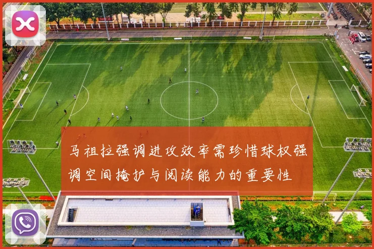 马祖拉强调进攻效率需珍惜球权强调空间掩护与阅读能力的重要性