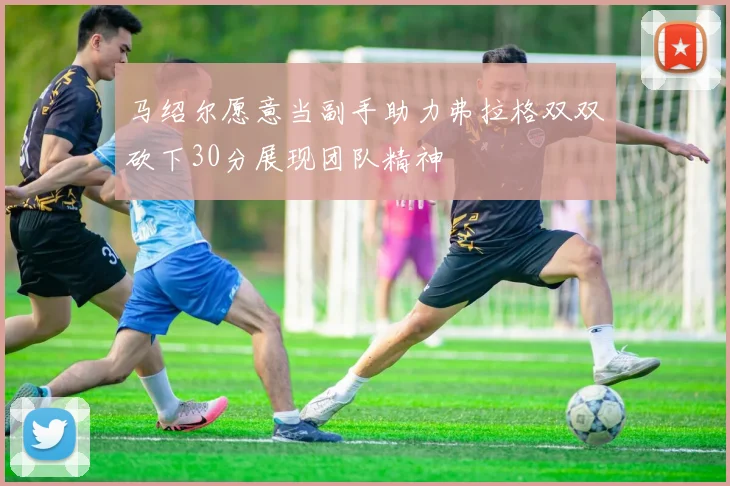 马绍尔愿意当副手助力弗拉格双双砍下30分展现团队精神