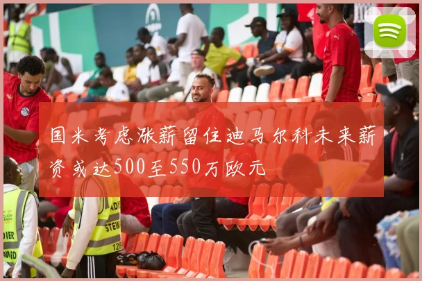 国米考虑涨薪留住迪马尔科未来薪资或达500至550万欧元