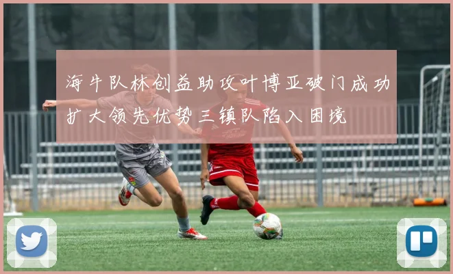 海牛队林创益助攻叶博亚破门成功扩大领先优势三镇队陷入困境