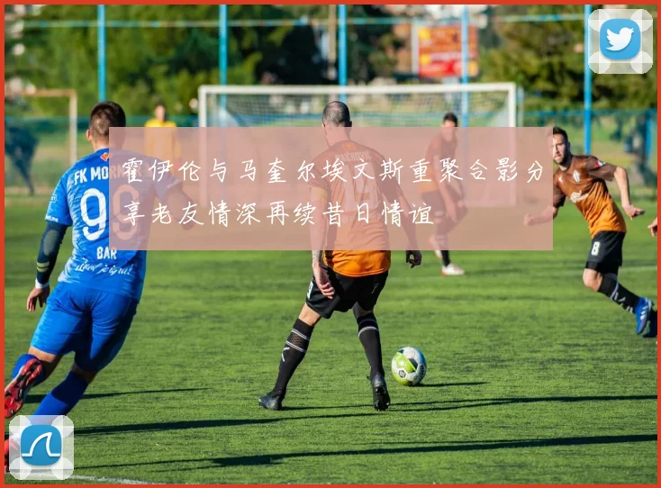 霍伊伦与马奎尔埃文斯重聚合影分享老友情深再续昔日情谊