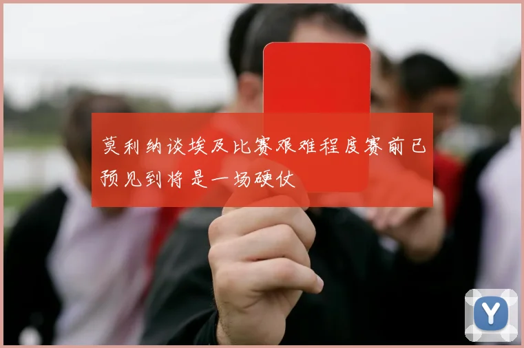 莫利纳谈埃及比赛艰难程度赛前已预见到将是一场硬仗
