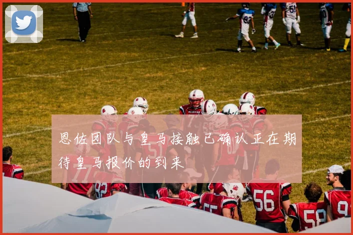 恩佐团队与皇马接触已确认正在期待皇马报价的到来