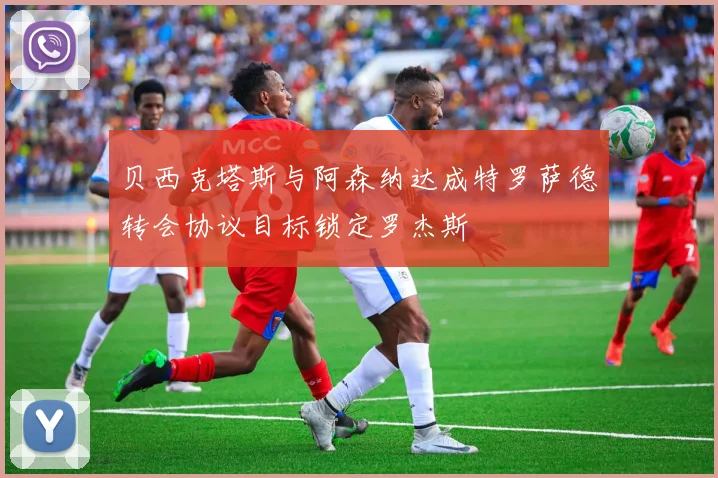 贝西克塔斯与阿森纳达成特罗萨德转会协议目标锁定罗杰斯