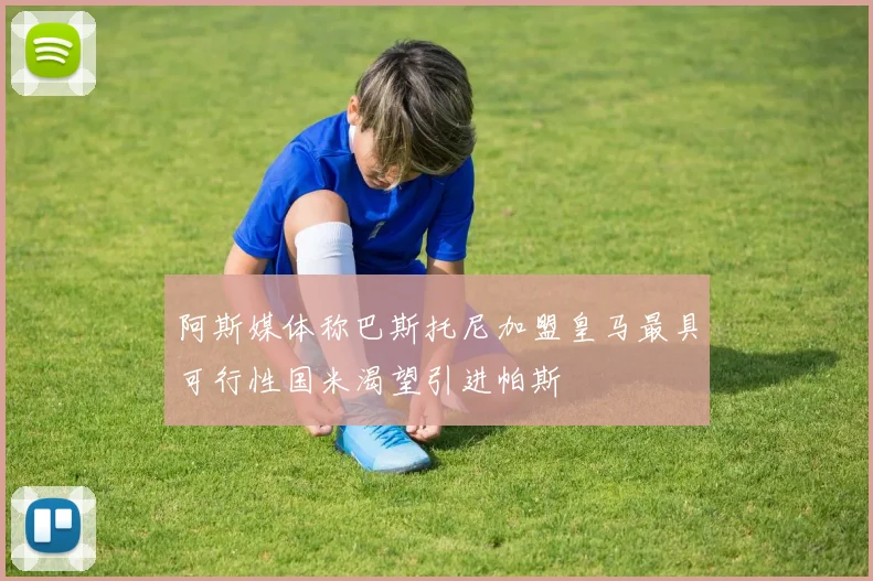 阿斯媒体称巴斯托尼加盟皇马最具可行性国米渴望引进帕斯