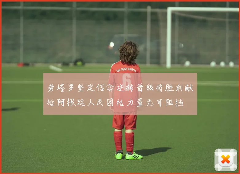 劳塔罗坚定信念逆转晋级将胜利献给阿根廷人民团结力量无可阻挡