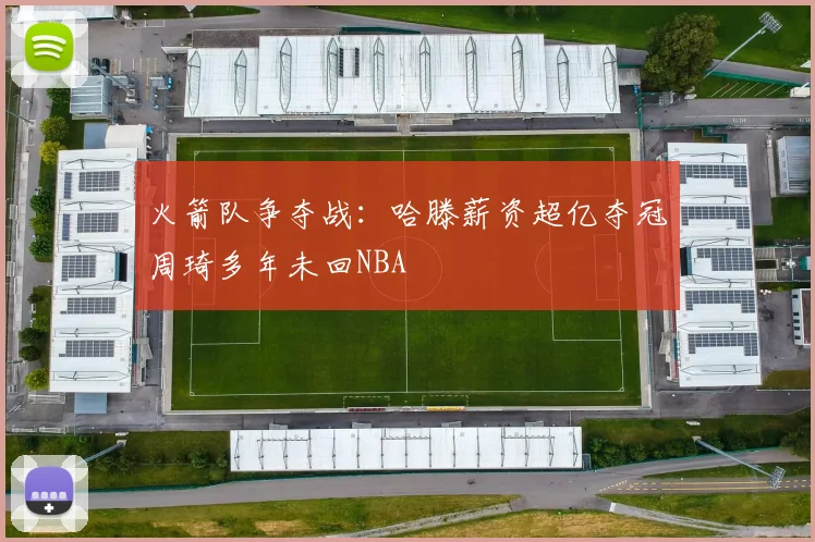 火箭队争夺战：哈滕薪资超亿夺冠周琦多年未回NBA
