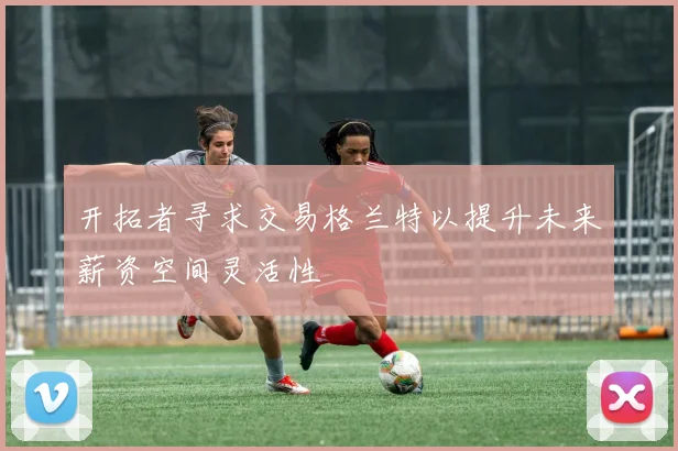 开拓者寻求交易格兰特以提升未来薪资空间灵活性