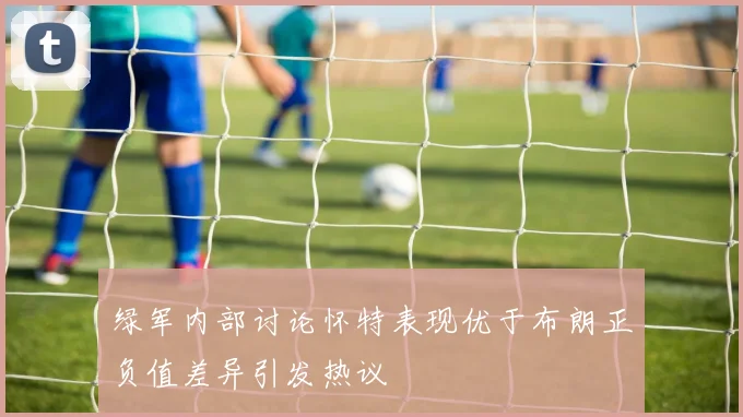 绿军内部讨论怀特表现优于布朗正负值差异引发热议
