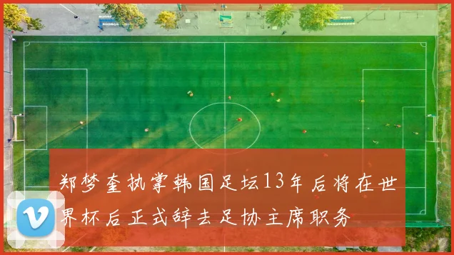 郑梦奎执掌韩国足坛13年后将在世界杯后正式辞去足协主席职务