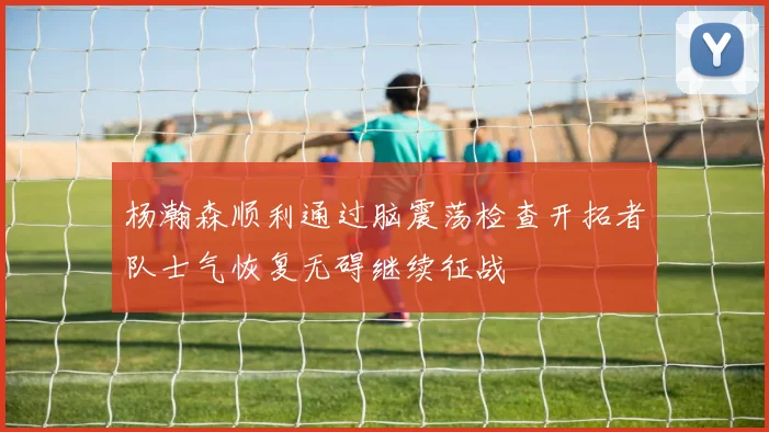 杨瀚森顺利通过脑震荡检查开拓者队士气恢复无碍继续征战