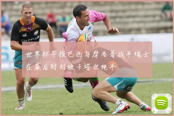 世界杯早报巴西与摩洛哥战平瑞士在最后时刻被卡塔尔绝平
