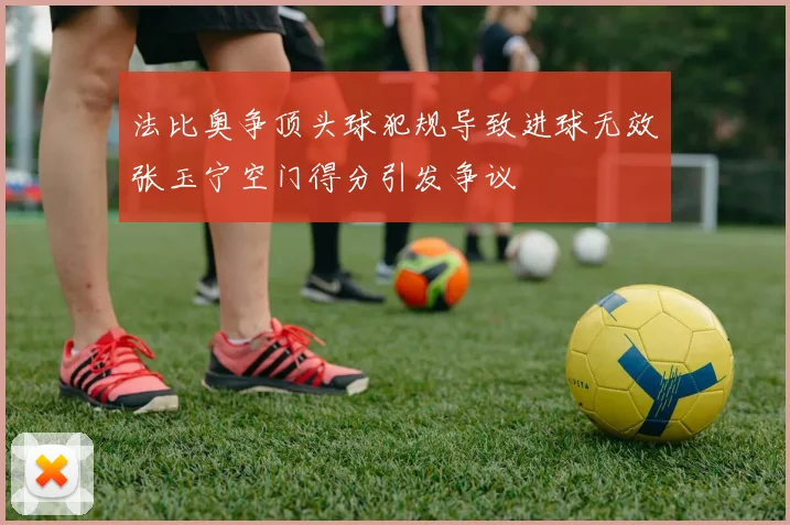 法比奥争顶头球犯规导致进球无效张玉宁空门得分引发争议