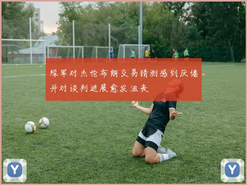 绿军对杰伦布朗交易猜测感到厌倦并对谈判进展愈发沮丧