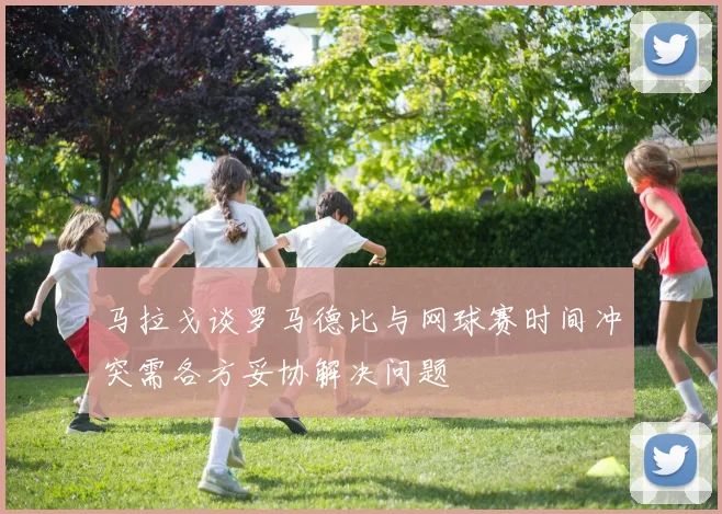 马拉戈谈罗马德比与网球赛时间冲突需各方妥协解决问题