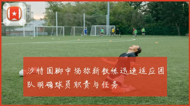 沙特国脚中场称新教练迅速适应团队明确球员职责与任务
