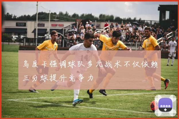 乌度卡强调球队多元战术不仅依赖三分球提升竞争力
