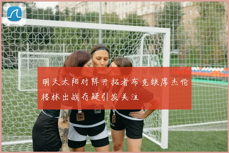 明天太阳对阵开拓者布克缺席杰伦格林出战存疑引发关注